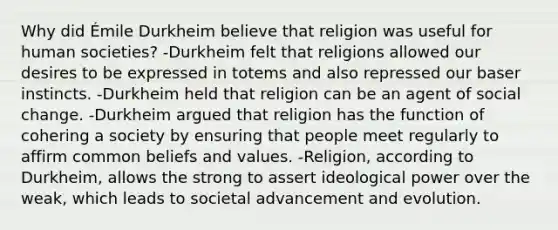 Why did Émile Durkheim believe that religion was useful for human societies? -Durkheim felt that religions allowed our desires to be expressed in totems and also repressed our baser instincts. -Durkheim held that religion can be an agent of social change. -Durkheim argued that religion has the function of cohering a society by ensuring that people meet regularly to affirm common beliefs and values. -Religion, according to Durkheim, allows the strong to assert ideological power over the weak, which leads to societal advancement and evolution.