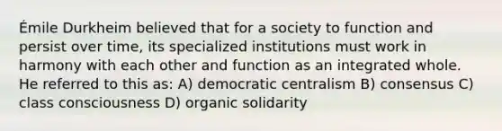 Émile Durkheim believed that for a society to function and persist over time, its specialized institutions must work in harmony with each other and function as an integrated whole. He referred to this as: A) democratic centralism B) consensus C) class consciousness D) organic solidarity