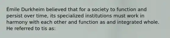 Émile Durkheim believed that for a society to function and persist over time, its specialized institutions must work in harmony with each other and function as and integrated whole. He referred to tis as: