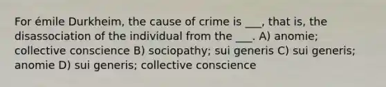 For émile Durkheim, the cause of crime is ___, that is, the disassociation of the individual from the ___. A) anomie; collective conscience B) sociopathy; sui generis C) sui generis; anomie D) sui generis; collective conscience