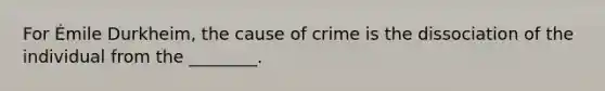 For Émile Durkheim, the cause of crime is the dissociation of the individual from the ________.