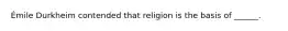 Émile Durkheim contended that religion is the basis of ______.