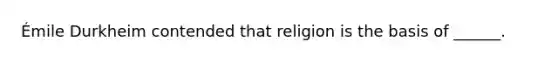 Émile Durkheim contended that religion is the basis of ______.