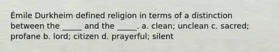 Émile Durkheim defined religion in terms of a distinction between the _____ and the _____. a. clean; unclean c. sacred; profane b. lord; citizen d. prayerful; silent