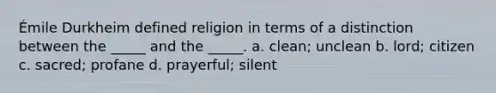 Émile Durkheim defined religion in terms of a distinction between the _____ and the _____. a. clean; unclean b. lord; citizen c. sacred; profane d. prayerful; silent