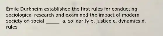 Émile Durkheim established the first rules for conducting sociological research and examined the impact of modern society on social ______. a. solidarity b. justice c. dynamics d. rules