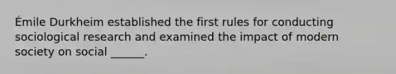 Émile Durkheim established the first rules for conducting sociological research and examined the impact of modern society on social ______.