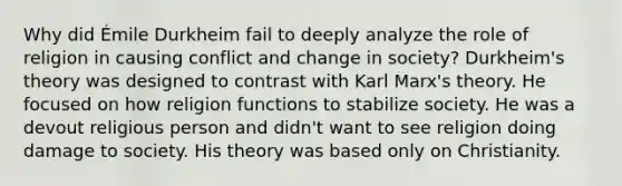 Why did Émile Durkheim fail to deeply analyze the role of religion in causing conflict and change in society? Durkheim's theory was designed to contrast with Karl Marx's theory. He focused on how religion functions to stabilize society. He was a devout religious person and didn't want to see religion doing damage to society. His theory was based only on Christianity.