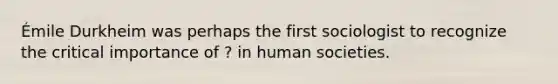 Émile Durkheim was perhaps the first sociologist to recognize the critical importance of ? in human societies.