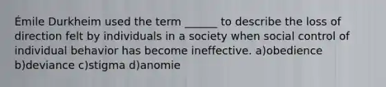 Émile Durkheim used the term ______ to describe the loss of direction felt by individuals in a society when social control of individual behavior has become ineffective. a)obedience b)deviance c)stigma d)anomie