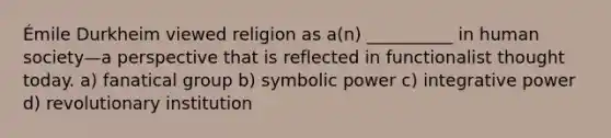 Émile Durkheim viewed religion as a(n) __________ in human society—a perspective that is reflected in functionalist thought today. a) fanatical group b) symbolic power c) integrative power d) revolutionary institution