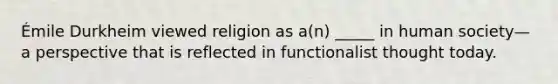 Émile Durkheim viewed religion as a(n) _____ in human society—a perspective that is reflected in functionalist thought today.