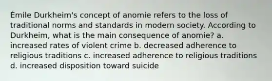 Émile Durkheim's concept of anomie refers to the loss of traditional norms and standards in modern society. According to Durkheim, what is the main consequence of anomie? a. increased rates of violent crime b. decreased adherence to religious traditions c. increased adherence to religious traditions d. increased disposition toward suicide