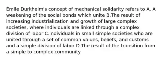 Émile Durkheim's concept of mechanical solidarity refers to A. A weakening of the social bonds which unite B.The result of increasing industrialization and growth of large complex societies, where individuals are linked through a complex division of labor C.Individuals in small simple societies who are united through a set of common values, beliefs, and customs and a simple division of labor D.The result of the transition from a simple to complex community