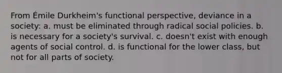 From Émile Durkheim's functional perspective, deviance in a society: a. must be eliminated through radical social policies. b. is necessary for a society's survival. c. doesn't exist with enough agents of social control. d. is functional for the lower class, but not for all parts of society.