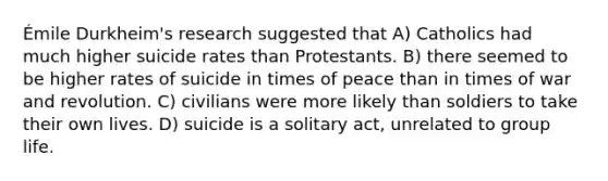 Émile Durkheim's research suggested that A) Catholics had much higher suicide rates than Protestants. B) there seemed to be higher rates of suicide in times of peace than in times of war and revolution. C) civilians were more likely than soldiers to take their own lives. D) suicide is a solitary act, unrelated to group life.