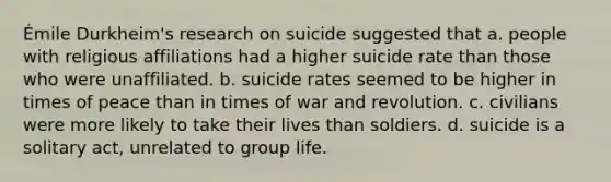 Émile Durkheim's research on suicide suggested that a. people with religious affiliations had a higher suicide rate than those who were unaffiliated. b. suicide rates seemed to be higher in times of peace than in times of war and revolution. c. civilians were more likely to take their lives than soldiers. d. suicide is a solitary act, unrelated to group life.