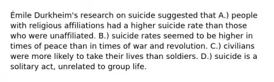 Émile Durkheim's research on suicide suggested that A.) people with religious affiliations had a higher suicide rate than those who were unaffiliated. B.) suicide rates seemed to be higher in times of peace than in times of war and revolution. C.) civilians were more likely to take their lives than soldiers. D.) suicide is a solitary act, unrelated to group life.