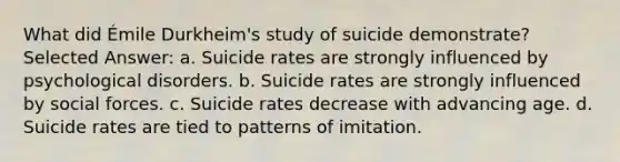 What did Émile Durkheim's study of suicide demonstrate? Selected Answer: a. Suicide rates are strongly influenced by psychological disorders. b. Suicide rates are strongly influenced by social forces. c. Suicide rates decrease with advancing age. d. Suicide rates are tied to patterns of imitation.