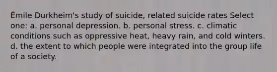 Émile Durkheim's study of suicide, related suicide rates Select one: a. personal depression. b. personal stress. c. climatic conditions such as oppressive heat, heavy rain, and cold winters. d. the extent to which people were integrated into the group life of a society.