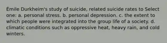 Émile Durkheim's study of suicide, related suicide rates to Select one: a. personal stress. b. personal depression. c. the extent to which people were integrated into the group life of a society. d. climatic conditions such as oppressive heat, heavy rain, and cold winters.