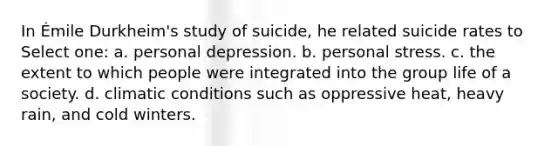 In Émile Durkheim's study of suicide, he related suicide rates to Select one: a. personal depression. b. personal stress. c. the extent to which people were integrated into the group life of a society. d. climatic conditions such as oppressive heat, heavy rain, and cold winters.