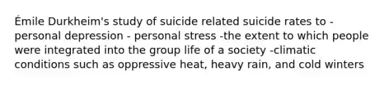 Émile Durkheim's study of suicide related suicide rates to -personal depression - personal stress -the extent to which people were integrated into the group life of a society -climatic conditions such as oppressive heat, heavy rain, and cold winters