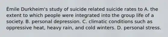 Émile Durkheim's study of suicide related suicide rates to A. the extent to which people were integrated into the group life of a society. B. personal depression. C. climatic conditions such as oppressive heat, heavy rain, and cold winters. D. personal stress.