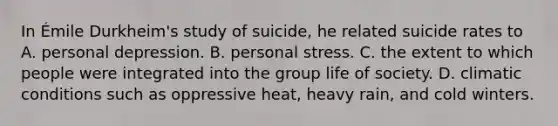 In Émile Durkheim's study of suicide, he related suicide rates to A. personal depression. B. personal stress. C. the extent to which people were integrated into the group life of society. D. climatic conditions such as oppressive heat, heavy rain, and cold winters.