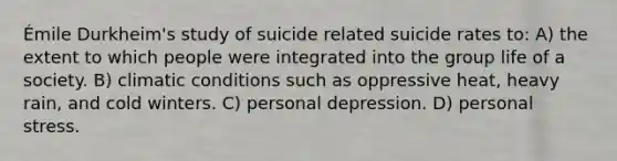 Émile Durkheim's study of suicide related suicide rates to: A) the extent to which people were integrated into the group life of a society. B) climatic conditions such as oppressive heat, heavy rain, and cold winters. C) personal depression. D) personal stress.