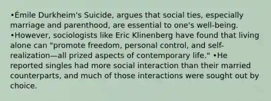 •Émile Durkheim's Suicide, argues that social ties, especially marriage and parenthood, are essential to one's well-being. •However, sociologists like Eric Klinenberg have found that living alone can "promote freedom, personal control, and self-realization—all prized aspects of contemporary life." •He reported singles had more social interaction than their married counterparts, and much of those interactions were sought out by choice.