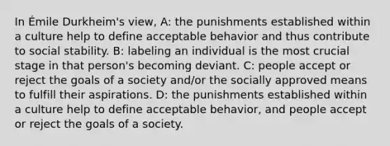 In Émile Durkheim's view, A: the punishments established within a culture help to define acceptable behavior and thus contribute to social stability. B: labeling an individual is the most crucial stage in that person's becoming deviant. C: people accept or reject the goals of a society and/or the socially approved means to fulfill their aspirations. D: the punishments established within a culture help to define acceptable behavior, and people accept or reject the goals of a society.