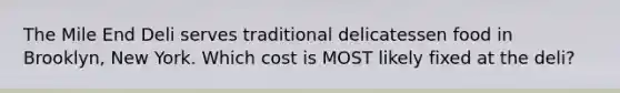 The Mile End Deli serves traditional delicatessen food in Brooklyn, New York. Which cost is MOST likely fixed at the deli?