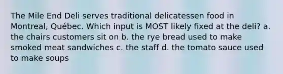 The Mile End Deli serves traditional delicatessen food in Montreal, Québec. Which input is MOST likely fixed at the deli? a. the chairs customers sit on b. the rye bread used to make smoked meat sandwiches c. the staff d. the tomato sauce used to make soups