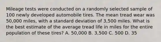 Mileage tests were conducted on a randomly selected sample of 100 newly developed automobile tires. The mean tread wear was 50,000 miles, with a standard deviation of 3,500 miles. What is the best estimate of the average tread life in miles for the entire population of these tires? A. 50,000 B. 3,500 C. 500 D. 35