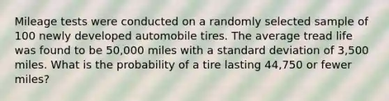 Mileage tests were conducted on a randomly selected sample of 100 newly developed automobile tires. The average tread life was found to be 50,000 miles with a <a href='https://www.questionai.com/knowledge/kqGUr1Cldy-standard-deviation' class='anchor-knowledge'>standard deviation</a> of 3,500 miles. What is the probability of a tire lasting 44,750 or fewer miles?