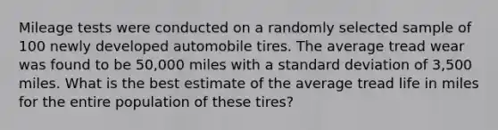 Mileage tests were conducted on a randomly selected sample of 100 newly developed automobile tires. The average tread wear was found to be 50,000 miles with a standard deviation of 3,500 miles. What is the best estimate of the average tread life in miles for the entire population of these tires?