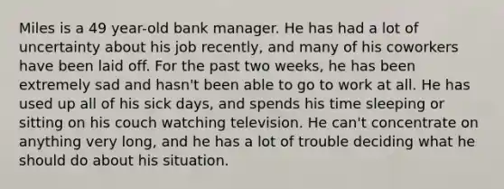 Miles is a 49 year-old bank manager. He has had a lot of uncertainty about his job recently, and many of his coworkers have been laid off. For the past two weeks, he has been extremely sad and hasn't been able to go to work at all. He has used up all of his sick days, and spends his time sleeping or sitting on his couch watching television. He can't concentrate on anything very long, and he has a lot of trouble deciding what he should do about his situation.