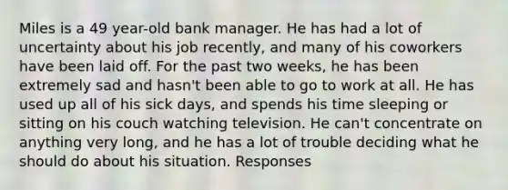 Miles is a 49 year-old bank manager. He has had a lot of uncertainty about his job recently, and many of his coworkers have been laid off. For the past two weeks, he has been extremely sad and hasn't been able to go to work at all. He has used up all of his sick days, and spends his time sleeping or sitting on his couch watching television. He can't concentrate on anything very long, and he has a lot of trouble deciding what he should do about his situation. Responses