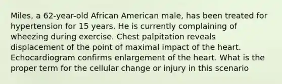 Miles, a 62-year-old African American male, has been treated for hypertension for 15 years. He is currently complaining of wheezing during exercise. Chest palpitation reveals displacement of the point of maximal impact of the heart. Echocardiogram confirms enlargement of the heart. What is the proper term for the cellular change or injury in this scenario