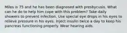 Miles is 75 and he has been diagnosed with presbycusis. What can he do to help him cope with this problem? Take daily showers to prevent infection. Use special eye drops in his eyes to relieve pressure in his eyes. Inject insulin twice a day to keep his pancreas functioning properly. Wear hearing aids.