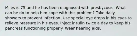 Miles is 75 and he has been diagnosed with presbycusis. What can he do to help him cope with this problem? Take daily showers to prevent infection. Use special eye drops in his eyes to relieve pressure in his eyes. Inject insulin twice a day to keep his pancreas functioning properly. Wear hearing aids.