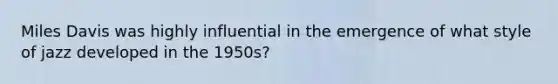 Miles Davis was highly influential in the emergence of what style of jazz developed in the 1950s?