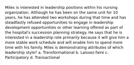 Miles is interested in leadership positions within his nursing organization. Although he has been on the same unit for 10 years, he has attended two workshops during that time and has steadfastly refused opportunities to engage in leadership development opportunities or other learning offered as part of the hospital's succession planning strategy. He says that he is interested in a leadership role primarily because it will give him a more stable work schedule and will enable him to spend more time with his family. Miles is demonstrating attributes of which leadership style? a. Transformational b. Laissez-faire c. Participatory d. Transactional