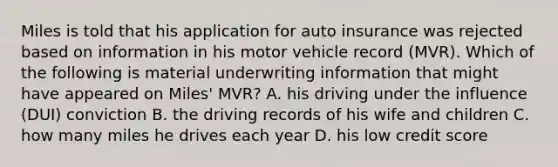 Miles is told that his application for auto insurance was rejected based on information in his motor vehicle record (MVR). Which of the following is material underwriting information that might have appeared on Miles' MVR? A. his driving under the influence (DUI) conviction B. the driving records of his wife and children C. how many miles he drives each year D. his low credit score