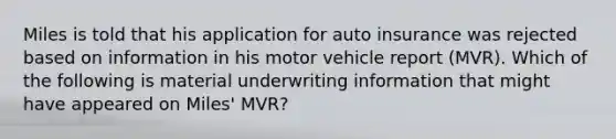 Miles is told that his application for auto insurance was rejected based on information in his motor vehicle report (MVR). Which of the following is material underwriting information that might have appeared on Miles' MVR?