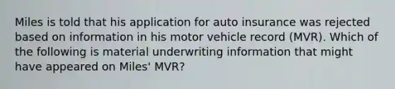 Miles is told that his application for auto insurance was rejected based on information in his motor vehicle record (MVR). Which of the following is material underwriting information that might have appeared on Miles' MVR?