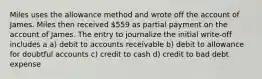 Miles uses the allowance method and wrote off the account of James. Miles then received 559 as partial payment on the account of James. The entry to journalize the initial write-off includes a a) debit to accounts receivable b) debit to allowance for doubtful accounts c) credit to cash d) credit to bad debt expense