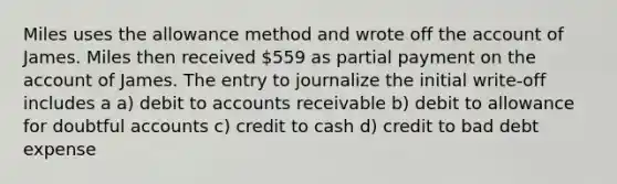 Miles uses the allowance method and wrote off the account of James. Miles then received 559 as partial payment on the account of James. The entry to journalize the initial write-off includes a a) debit to accounts receivable b) debit to allowance for doubtful accounts c) credit to cash d) credit to bad debt expense