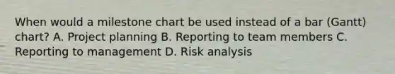 When would a milestone chart be used instead of a bar (Gantt) chart? A. Project planning B. Reporting to team members C. Reporting to management D. Risk analysis